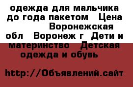 одежда для мальчика до года пакетом › Цена ­ 1 000 - Воронежская обл., Воронеж г. Дети и материнство » Детская одежда и обувь   